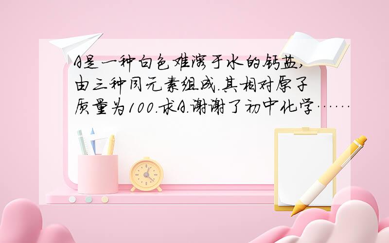 A是一种白色难溶于水的钙盐,由三种同元素组成.其相对原子质量为100.求A.谢谢了初中化学……