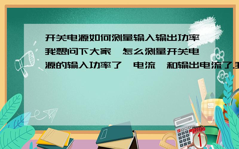 开关电源如何测量输入输出功率我想问下大家,怎么测量开关电源的输入功率了、电流,和输出电流了.我这有电源、电子负载、示波器和万用表,