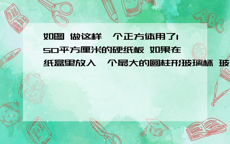 如图 做这样一个正方体用了150平方厘米的硬纸板 如果在纸盒里放入一个最大的圆柱形玻璃杯 玻璃杯的体积是