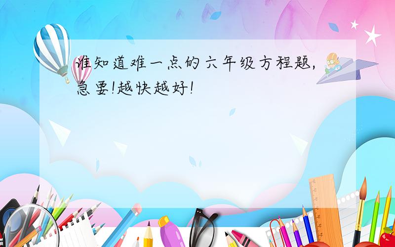 谁知道难一点的六年级方程题,急要!越快越好!