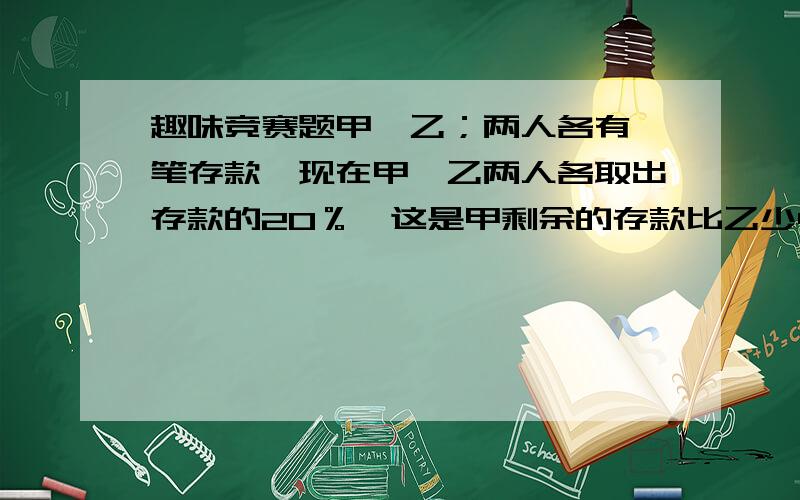 趣味竞赛题甲、乙；两人各有一笔存款,现在甲、乙两人各取出存款的20％,这是甲剩余的存款比乙少400元,又知这是两人存折上的总钱数是14400元,原来甲、乙两人各有多少元存款?