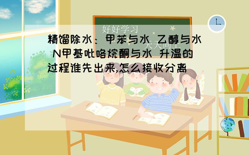 精馏除水：甲苯与水 乙醇与水 N甲基吡咯烷酮与水 升温的过程谁先出来,怎么接收分离