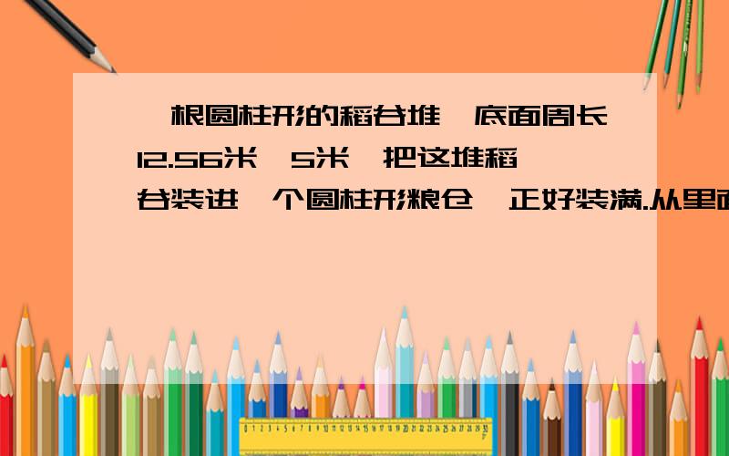 一根圆柱形的稻谷堆,底面周长12.56米,5米,把这堆稻谷装进一个圆柱形粮仓,正好装满.从里面量粮仓的底面直径是2米,求粮仓的高?