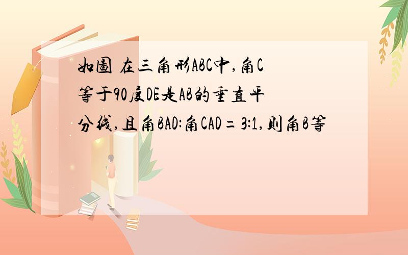 如图 在三角形ABC中,角C等于90度DE是AB的垂直平分线,且角BAD:角CAD=3:1,则角B等