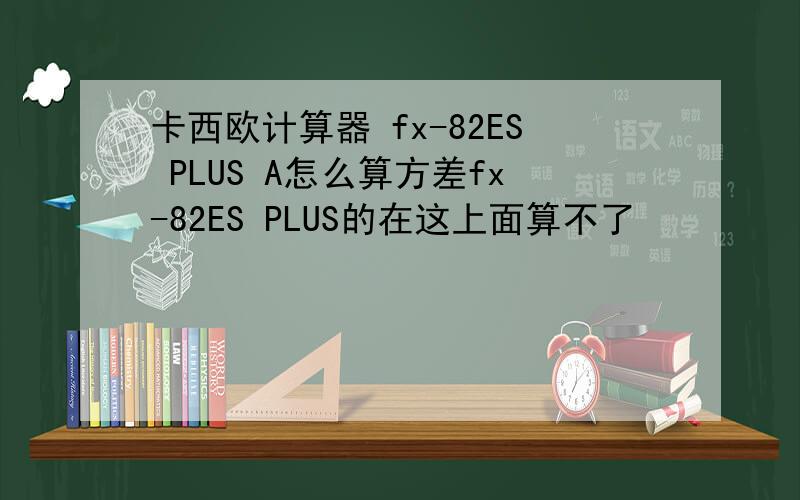 卡西欧计算器 fx-82ES PLUS A怎么算方差fx-82ES PLUS的在这上面算不了