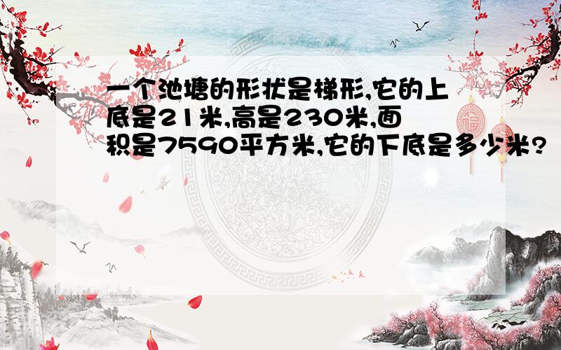 一个池塘的形状是梯形,它的上底是21米,高是230米,面积是7590平方米,它的下底是多少米?