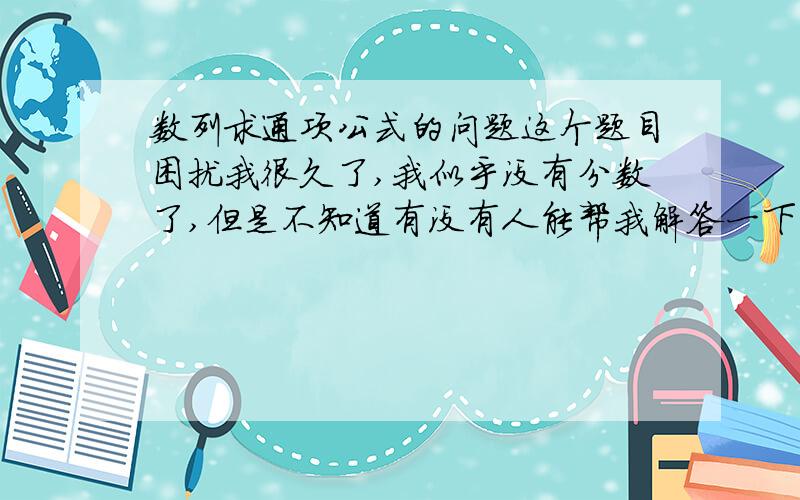 数列求通项公式的问题这个题目困扰我很久了,我似乎没有分数了,但是不知道有没有人能帮我解答一下,或者给我一点提示,谢谢了