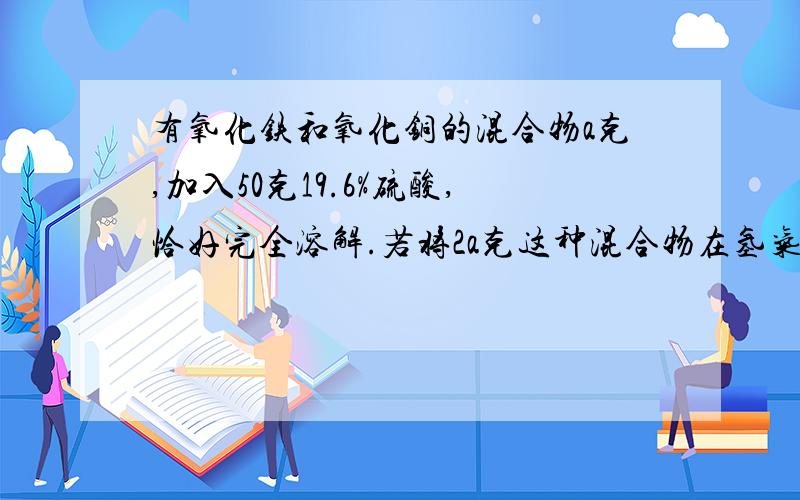 有氧化铁和氧化铜的混合物a克,加入50克19.6%硫酸,恰好完全溶解.若将2a克这种混合物在氢气流中加热并充分反应冷却后,剩下固体的质量（）?（注：麻烦讲详细,可以让我听懂；悬赏分20,说到做