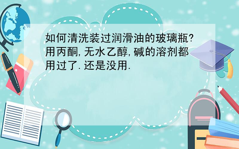 如何清洗装过润滑油的玻璃瓶?用丙酮,无水乙醇,碱的溶剂都用过了.还是没用.