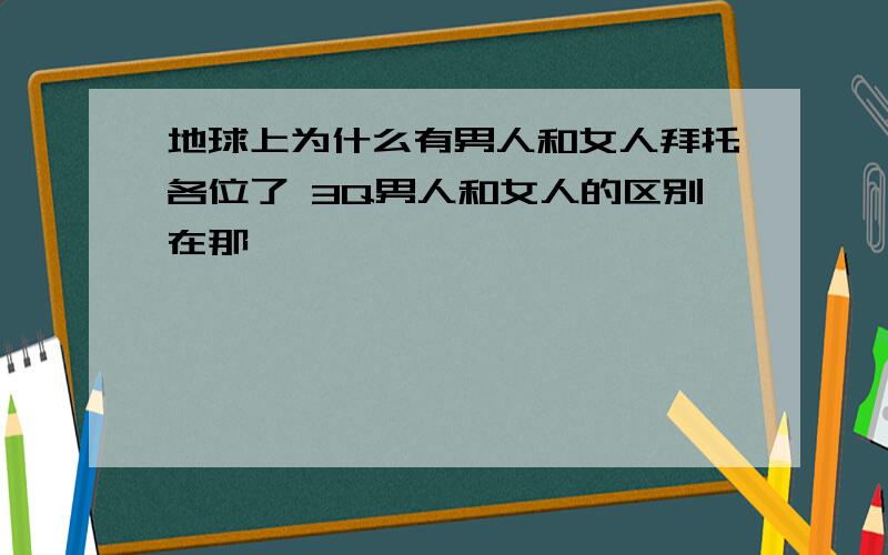 地球上为什么有男人和女人拜托各位了 3Q男人和女人的区别在那