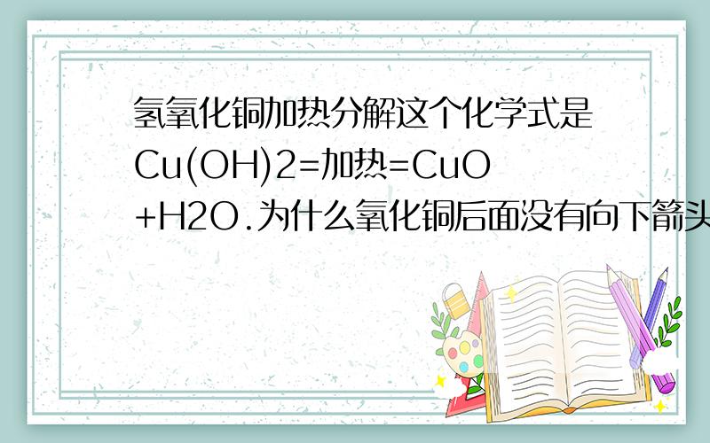 氢氧化铜加热分解这个化学式是Cu(OH)2=加热=CuO+H2O.为什么氧化铜后面没有向下箭头?那个氢氧化铜是溶液还是固体粉末?