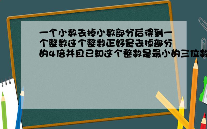 一个小数去掉小数部分后得到一个整数这个整数正好是去掉部分的4倍并且已知这个整数是最小的三位数,原来的小数是多少?