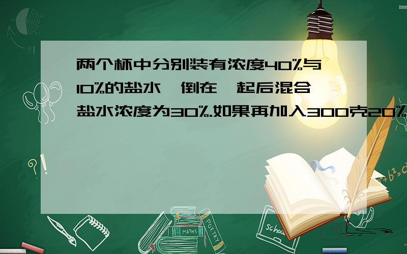 两个杯中分别装有浓度40%与10%的盐水,倒在一起后混合盐水浓度为30%.如果再加入300克20%的盐水,则浓度变成25%.那么原有40%的盐水多少克?