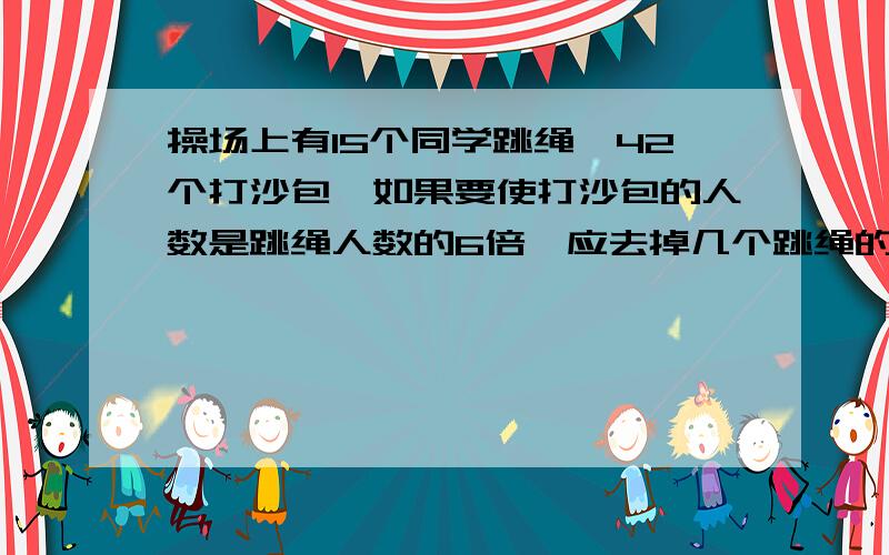 操场上有15个同学跳绳,42个打沙包,如果要使打沙包的人数是跳绳人数的6倍,应去掉几个跳绳的同学?