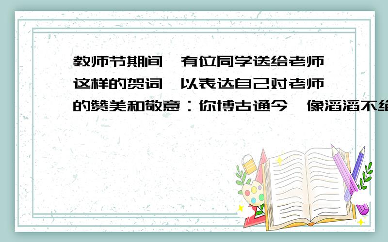 教师节期间,有位同学送给老师这样的贺词,以表达自己对老师的赞美和敬意：你博古通今,像滔滔不绝的历史长河,引导我们追求无穷知识（历史老师）请你仿照上面的句子,用上比喻的修辞手