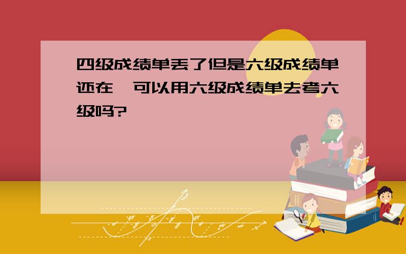 四级成绩单丢了但是六级成绩单还在,可以用六级成绩单去考六级吗?