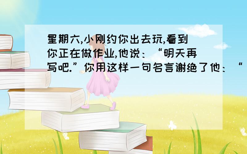 星期六,小刚约你出去玩,看到你正在做作业,他说：“明天再写吧.”你用这样一句名言谢绝了他：“ .”用名言