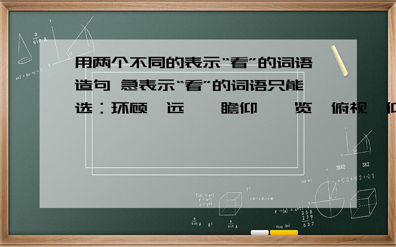 用两个不同的表示“看”的词语造句 急表示“看”的词语只能选：环顾、远眺、瞻仰、浏览、俯视、仰望、观察、端详