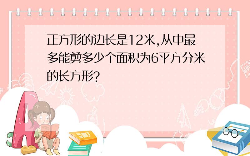 正方形的边长是12米,从中最多能剪多少个面积为6平方分米的长方形?