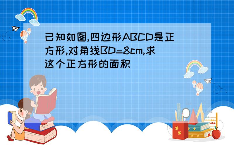 已知如图,四边形ABCD是正方形,对角线BD=8cm,求这个正方形的面积