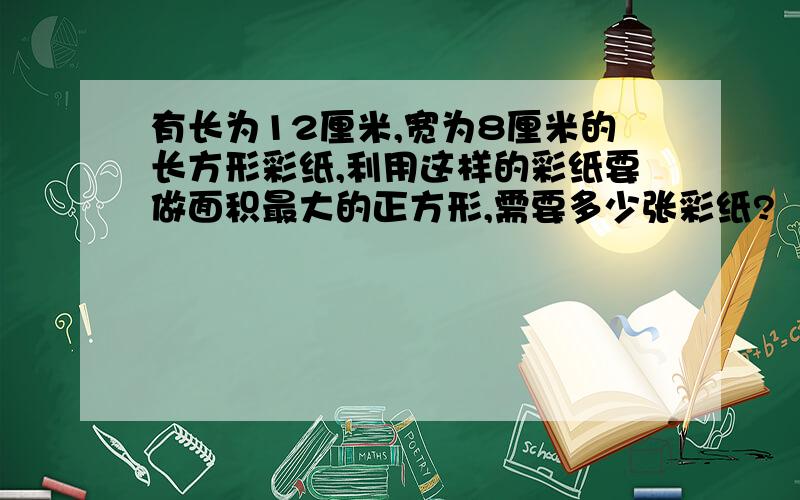 有长为12厘米,宽为8厘米的长方形彩纸,利用这样的彩纸要做面积最大的正方形,需要多少张彩纸?