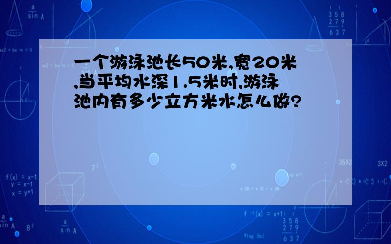 一个游泳池长50米,宽20米,当平均水深1.5米时,游泳池内有多少立方米水怎么做?