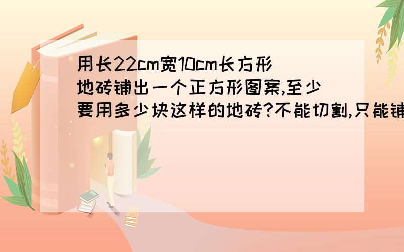 用长22cm宽10cm长方形地砖铺出一个正方形图案,至少要用多少块这样的地砖?不能切割,只能铺砖要有算式的,我不是要求最小公倍数,我是要求用这种地板砖铺一个正方形的图案,至少需要多少块?