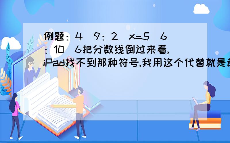 例题：4\9：2\x=5\6：10\6把分数线倒过来看,iPad找不到那种符号,我用这个代替就是趁这个,自己换一下/4/9：2/x=5/6：10/6