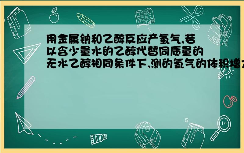 用金属钠和乙醇反应产氢气,若以含少量水的乙醇代替同质量的无水乙醇相同条件下,测的氢气的体积增大