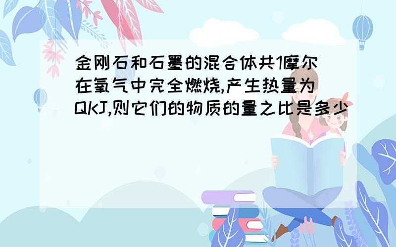 金刚石和石墨的混合体共1摩尔在氧气中完全燃烧,产生热量为QKJ,则它们的物质的量之比是多少