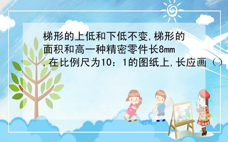 梯形的上低和下低不变,梯形的面积和高一种精密零件长8mm,在比例尺为10：1的图纸上,长应画（）.1.甲乙两辆汽车的速度比是6：5,如果两辆汽车同时从A地开往B地,到达目的地所需时间比是（）