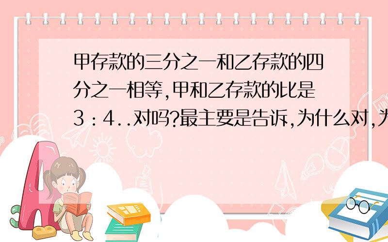 甲存款的三分之一和乙存款的四分之一相等,甲和乙存款的比是3：4..对吗?最主要是告诉,为什么对,为什么不对?