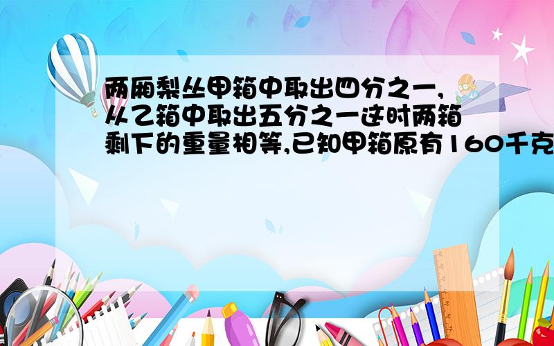 两厢梨丛甲箱中取出四分之一,从乙箱中取出五分之一这时两箱剩下的重量相等,已知甲箱原有160千克,乙箱原有苹果多少千克