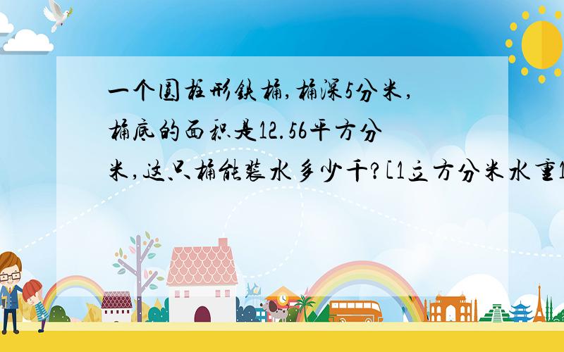 一个圆柱形铁桶,桶深5分米,桶底的面积是12.56平方分米,这只桶能装水多少千?[1立方分米水重1千克]