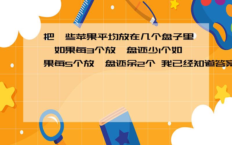 把一些苹果平均放在几个盘子里,如果每3个放一盘还少1个如果每5个放一盘还余2个 我已经知道答案了,不要这个（用少的1个加上余的2个,就是最少盘子的数量,然后计算苹果数就可以了.）根本