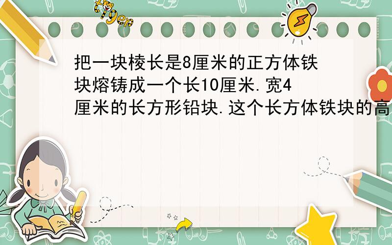 把一块棱长是8厘米的正方体铁块熔铸成一个长10厘米.宽4厘米的长方形铅块.这个长方体铁块的高是多少厘米?要列式