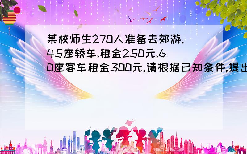 某校师生270人准备去郊游.45座轿车,租金250元,60座客车租金300元.请根据已知条件,提出一个具有实际生活价值的问题,