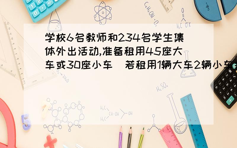 学校6名教师和234名学生集体外出活动,准备租用45座大车或30座小车．若租用1辆大车2辆小车共需租车费1000元；若租用2辆大车一辆小车共需租车费1100元． (1)求大、小车每辆的租车费各是多少