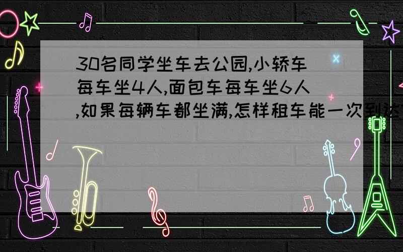 30名同学坐车去公园,小轿车每车坐4人,面包车每车坐6人,如果每辆车都坐满,怎样租车能一次到达?亲们.急.