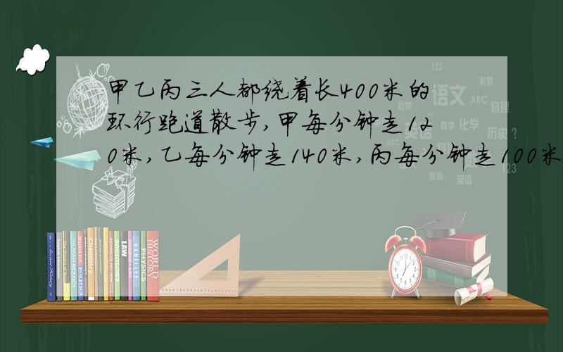 甲乙丙三人都绕着长400米的环行跑道散步,甲每分钟走120米,乙每分钟走140米,丙每分钟走100米.他们同时他们同时从同一地点出发,沿相同的方向走,多少分钟后,他们同时回到原出发点?【求解析