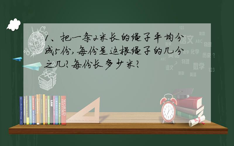 1、把一条2米长的绳子平均分成5份,每份是这根绳子的几分之几?每份长多少米?