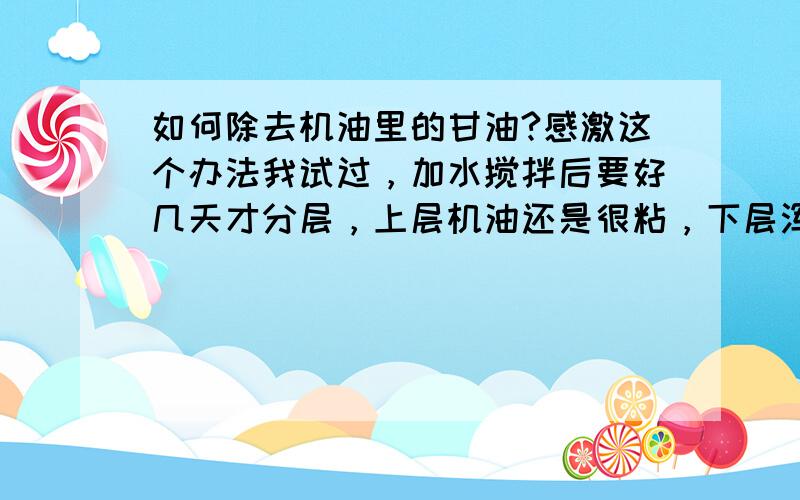 如何除去机油里的甘油?感激这个办法我试过，加水搅拌后要好几天才分层，上层机油还是很粘，下层浑浊，黄绿色。。。。我哪里做错了？