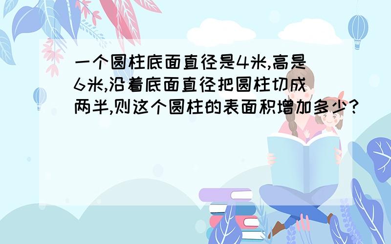 一个圆柱底面直径是4米,高是6米,沿着底面直径把圆柱切成两半,则这个圆柱的表面积增加多少?