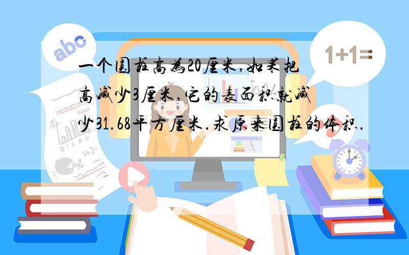 一个圆柱高为20厘米,如果把高减少3厘米,它的表面积就减少31.68平方厘米.求原来圆柱的体积.