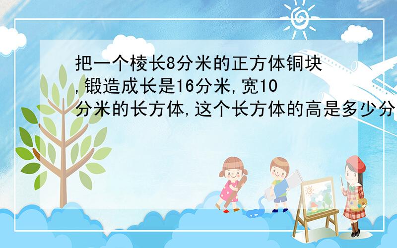 把一个棱长8分米的正方体铜块,锻造成长是16分米,宽10分米的长方体,这个长方体的高是多少分米.（方程）