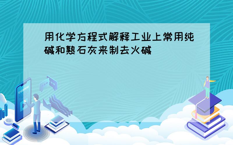 用化学方程式解释工业上常用纯碱和熟石灰来制去火碱