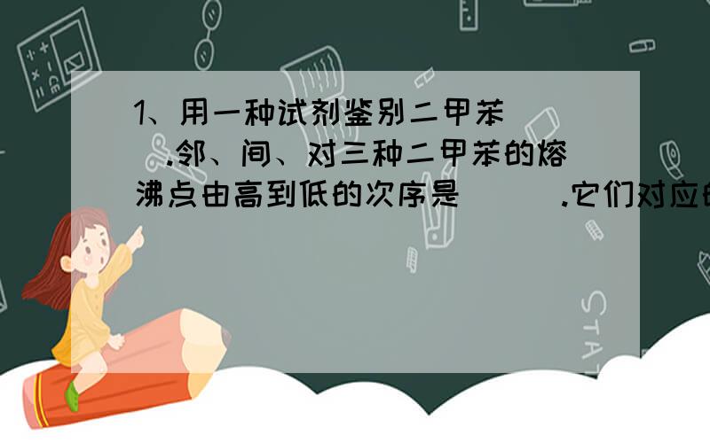 1、用一种试剂鉴别二甲苯（ ）.邻、间、对三种二甲苯的熔沸点由高到低的次序是（ ） .它们对应的一氯代物的种数（ ） 、（ ） 、（ ） 种.2、乙醇在工业上也可以由淀粉通过发酵来制取,