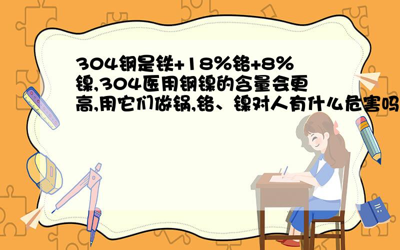 304钢是铁+18％铬+8％镍,304医用钢镍的含量会更高,用它们做锅,铬、镍对人有什么危害吗?厨具中,304医用钢似乎比304钢更好,为什么304医用钢镍的含量会更高?困惑……有懂行的高手帮帮忙吧,