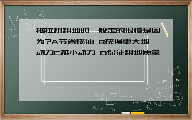 拖拉机耕地时一般走的很慢是因为?A节省燃油 B获得更大地动力C减小动力 D保证耕地质量