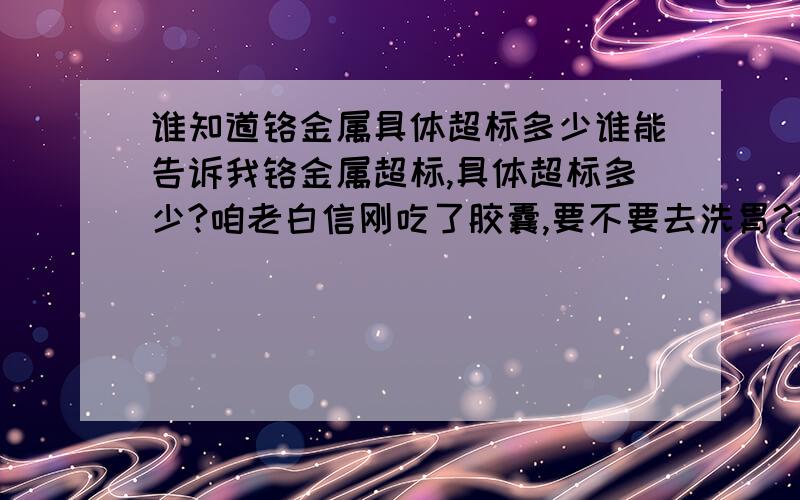 谁知道铬金属具体超标多少谁能告诉我铬金属超标,具体超标多少?咱老白信刚吃了胶囊,要不要去洗胃?这一回咱该相信谁啊?